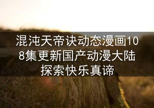 混沌天帝诀动态漫画108集更新国产动漫大陆探索快乐真谛