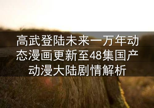 高武登陆未来一万年动态漫画更新至48集国产动漫大陆剧情解析
