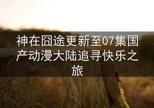 神在囧途更新至07集国产动漫大陆追寻快乐之旅
