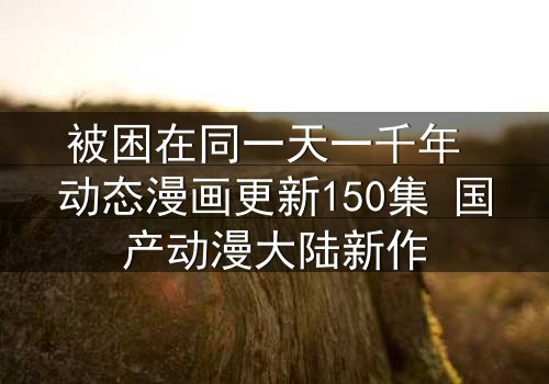 被困在同一天一千年 动态漫画更新150集 国产动漫大陆新作