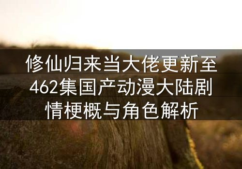 修仙归来当大佬更新至462集国产动漫大陆剧情梗概与角色解析