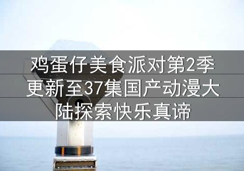鸡蛋仔美食派对第2季更新至37集国产动漫大陆探索快乐真谛