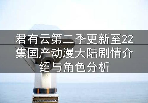 君有云第二季更新至22集国产动漫大陆剧情介绍与角色分析