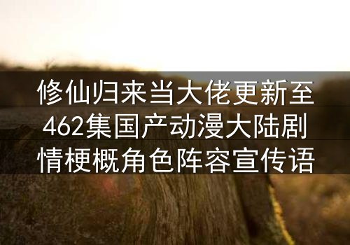修仙归来当大佬更新至462集国产动漫大陆剧情梗概角色阵容宣传语