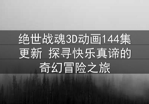 绝世战魂3D动画144集更新 探寻快乐真谛的奇幻冒险之旅