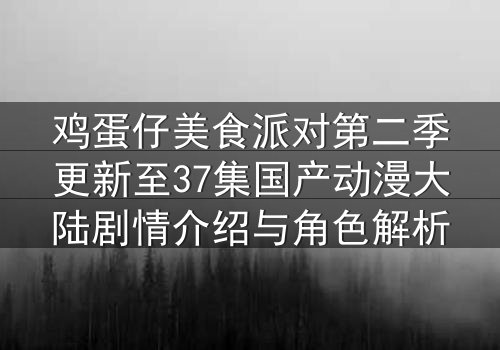 鸡蛋仔美食派对第二季更新至37集国产动漫大陆剧情介绍与角色解析