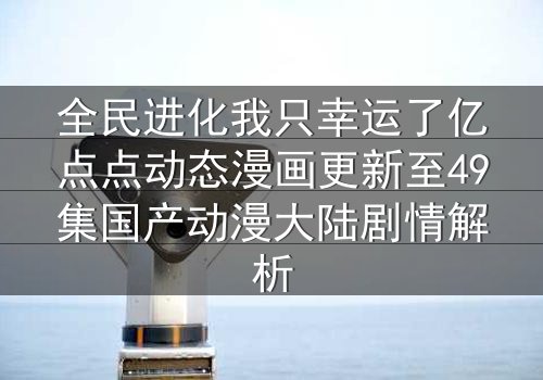 全民进化我只幸运了亿点点动态漫画更新至49集国产动漫大陆剧情解析