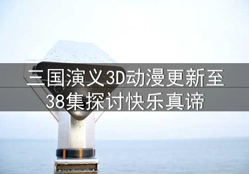 三国演义3D动漫更新至38集探讨快乐真谛