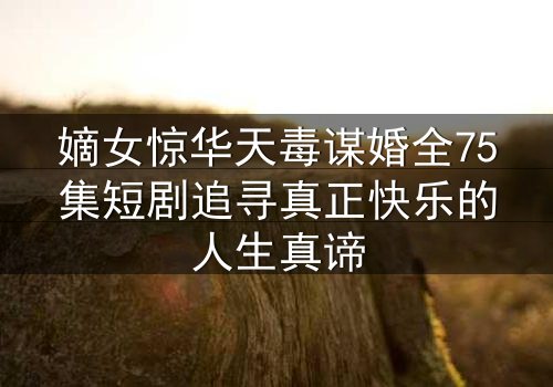 嫡女惊华天毒谋婚全75集短剧追寻真正快乐的人生真谛