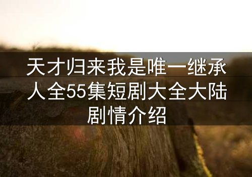 天才归来我是唯一继承人全55集短剧大全大陆剧情介绍