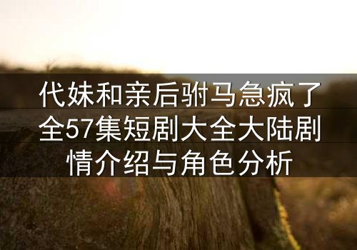 代妹和亲后驸马急疯了全57集短剧大全大陆剧情介绍与角色分析