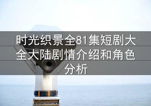 时光织景全81集短剧大全大陆剧情介绍和角色分析