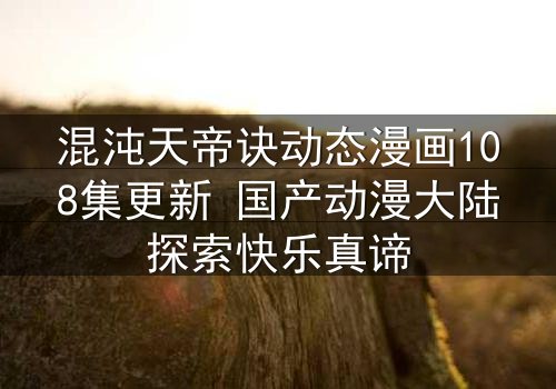 混沌天帝诀动态漫画108集更新 国产动漫大陆探索快乐真谛