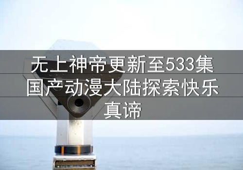 无上神帝更新至533集国产动漫大陆探索快乐真谛
