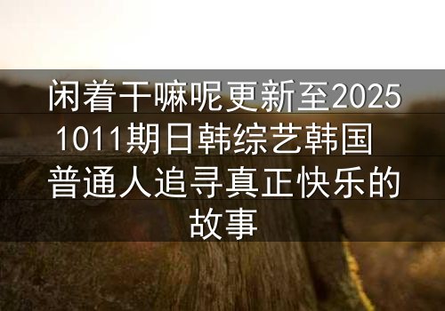 闲着干嘛呢更新至20251011期日韩综艺韩国 普通人追寻真正快乐的故事