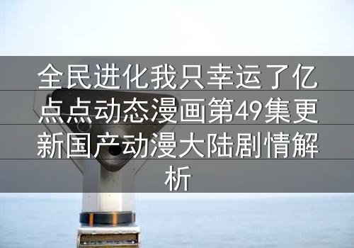 全民进化我只幸运了亿点点动态漫画第49集更新国产动漫大陆剧情解析