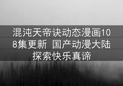 混沌天帝诀动态漫画108集更新 国产动漫大陆探索快乐真谛