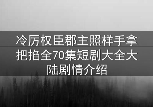 冷厉权臣郡主照样手拿把掐全70集短剧大全大陆剧情介绍