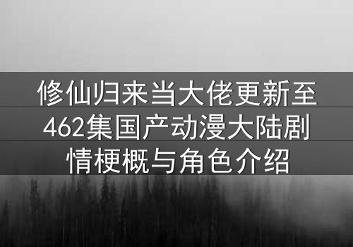 修仙归来当大佬更新至462集国产动漫大陆剧情梗概与角色介绍