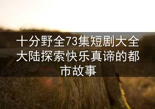 十分野全73集短剧大全大陆探索快乐真谛的都市故事