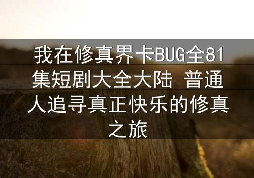 我在修真界卡BUG全81集短剧大全大陆 普通人追寻真正快乐的修真之旅