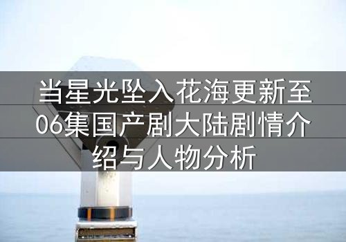 当星光坠入花海更新至06集国产剧大陆剧情介绍与人物分析