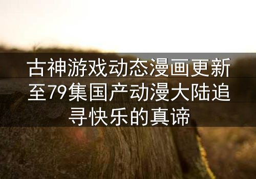 古神游戏动态漫画更新至79集国产动漫大陆追寻快乐的真谛