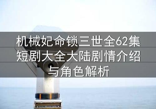 机械妃命锁三世全62集短剧大全大陆剧情介绍与角色解析