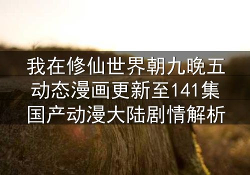我在修仙世界朝九晚五动态漫画更新至141集国产动漫大陆剧情解析