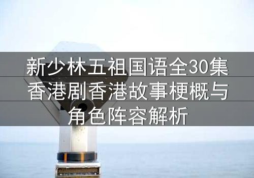 新少林五祖国语全30集香港剧香港故事梗概与角色阵容解析
