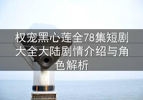 权宠黑心莲全78集短剧大全大陆剧情介绍与角色解析