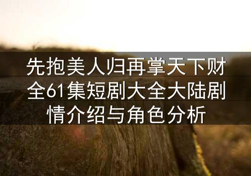 先抱美人归再掌天下财全61集短剧大全大陆剧情介绍与角色分析