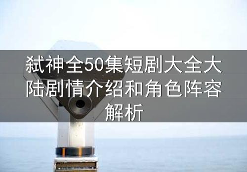 弑神全50集短剧大全大陆剧情介绍和角色阵容解析
