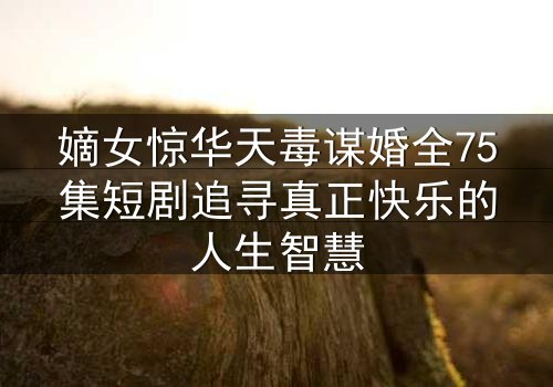 嫡女惊华天毒谋婚全75集短剧追寻真正快乐的人生智慧