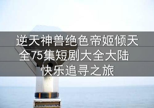 逆天神兽绝色帝姬倾天全75集短剧大全大陆 快乐追寻之旅