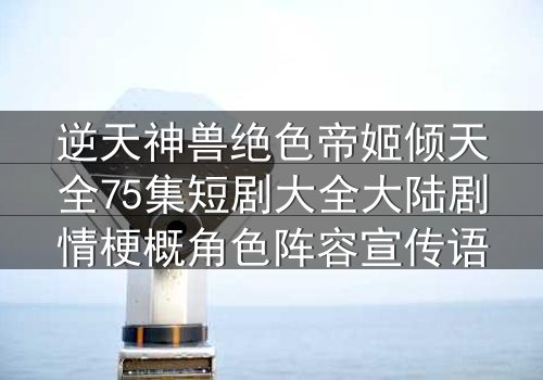 逆天神兽绝色帝姬倾天全75集短剧大全大陆剧情梗概角色阵容宣传语