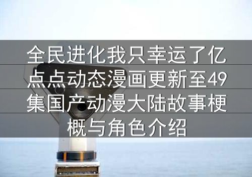全民进化我只幸运了亿点点动态漫画更新至49集国产动漫大陆故事梗概与角色介绍