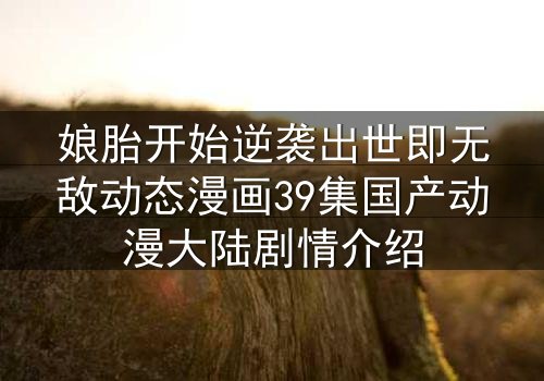 娘胎开始逆袭出世即无敌动态漫画39集国产动漫大陆剧情介绍