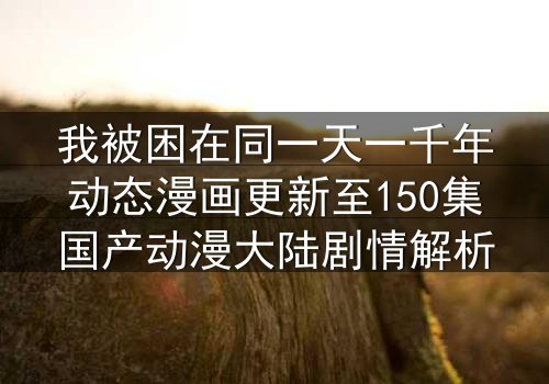 我被困在同一天一千年动态漫画更新至150集国产动漫大陆剧情解析