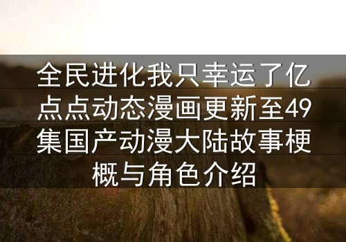 全民进化我只幸运了亿点点动态漫画更新至49集国产动漫大陆故事梗概与角色介绍