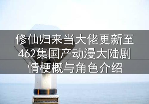 修仙归来当大佬更新至462集国产动漫大陆剧情梗概与角色介绍