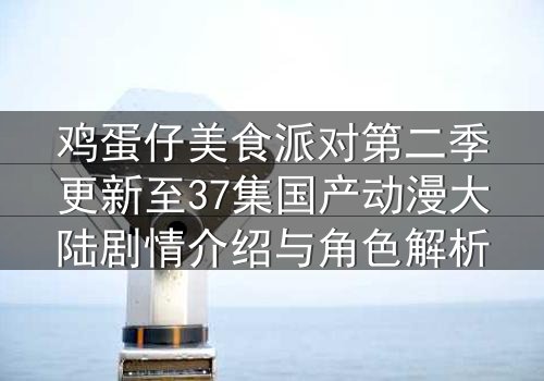 鸡蛋仔美食派对第二季更新至37集国产动漫大陆剧情介绍与角色解析