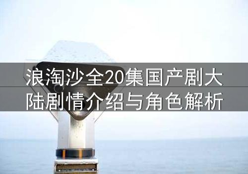 浪淘沙全20集国产剧大陆剧情介绍与角色解析