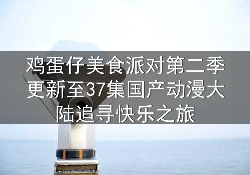 鸡蛋仔美食派对第二季更新至37集国产动漫大陆追寻快乐之旅