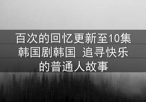 百次的回忆更新至10集韩国剧韩国 追寻快乐的普通人故事