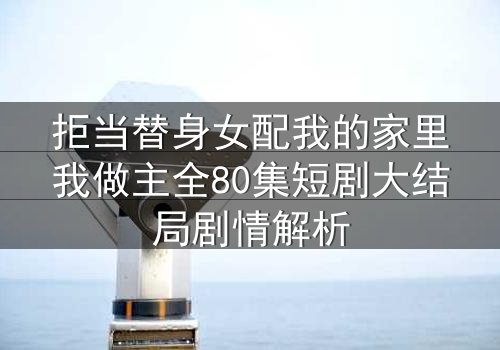 拒当替身女配我的家里我做主全80集短剧大结局剧情解析