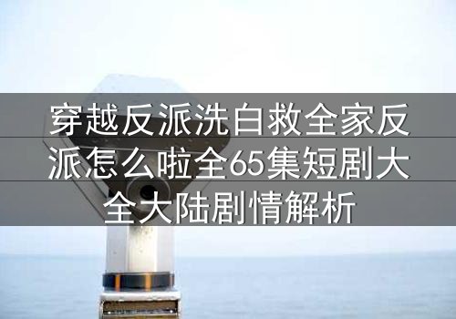 穿越反派洗白救全家反派怎么啦全65集短剧大全大陆剧情解析