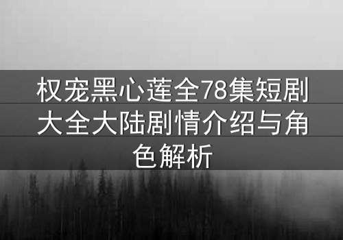权宠黑心莲全78集短剧大全大陆剧情介绍与角色解析
