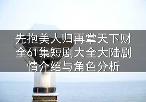 先抱美人归再掌天下财全61集短剧大全大陆剧情介绍与角色分析