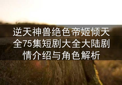 逆天神兽绝色帝姬倾天全75集短剧大全大陆剧情介绍与角色解析